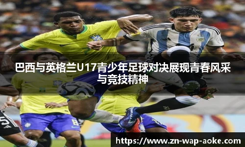 巴西与英格兰U17青少年足球对决展现青春风采与竞技精神
