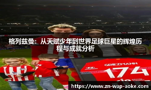 格列兹曼:从天赋少年到世界足球巨星的辉煌历程与成就分析
